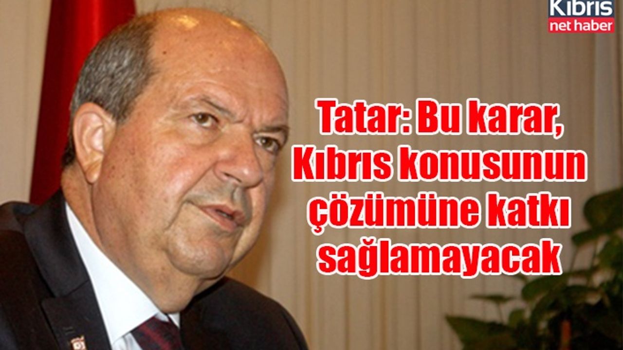 Tatar: Bu karar, Kıbrıs konusunun çözümüne katkı sağlamayacak