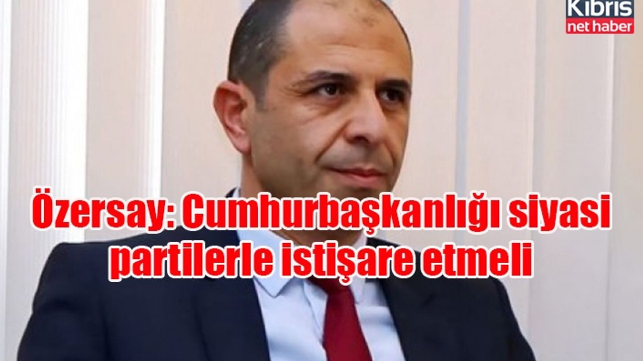 Özersay: Cumhurbaşkanlığı siyasi partilerle istişare etmeli
